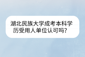 湖北民族大学成考本科学历受用人单位认可吗?